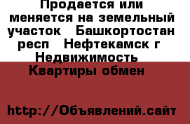 Продается или меняется на земельный участок - Башкортостан респ., Нефтекамск г. Недвижимость » Квартиры обмен   